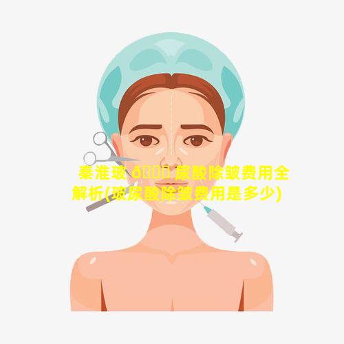 秦淮玻 🐛 尿酸除皱费用全解析(玻尿酸除皱费用是多少)